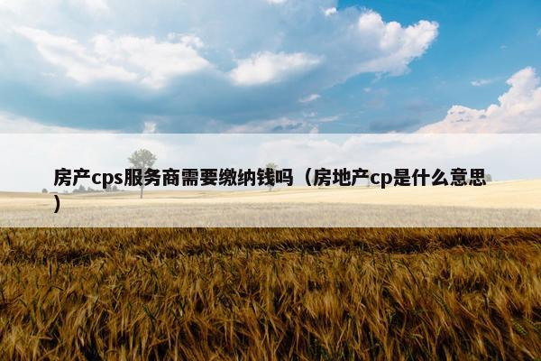 房产cps服务商需要缴纳钱吗（房地产cp是什么意思）