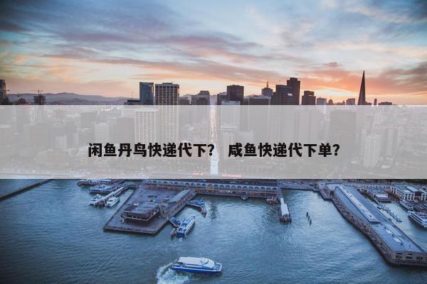 闲鱼丹鸟快递代下？ 咸鱼快递代下单？