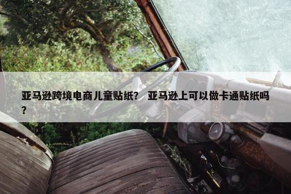 亚马逊跨境电商儿童贴纸？ 亚马逊上可以做卡通贴纸吗？