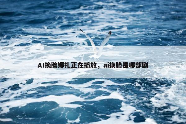 AI换脸娜扎正在播放，ai换脸是哪部剧