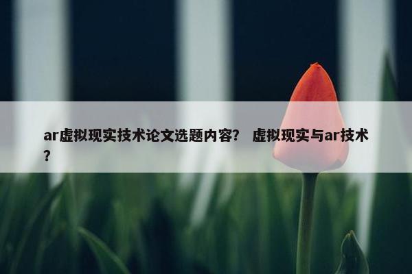 ar虚拟现实技术论文选题内容？ 虚拟现实与ar技术？