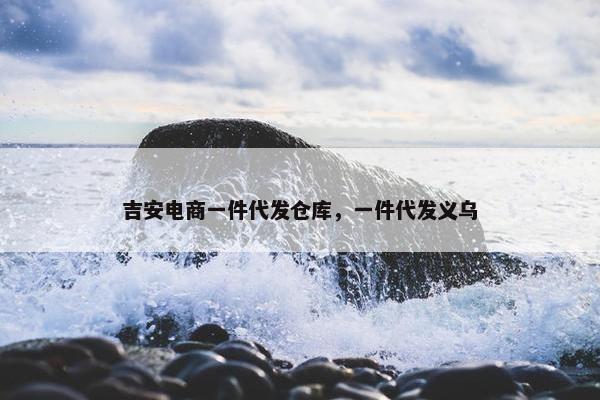吉安电商一件代发仓库，一件代发义乌