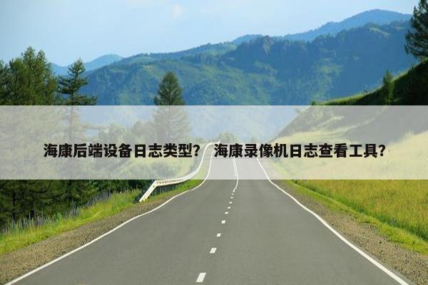 海康后端设备日志类型？ 海康录像机日志查看工具？