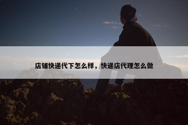 店铺快递代下怎么样，快递店代理怎么做