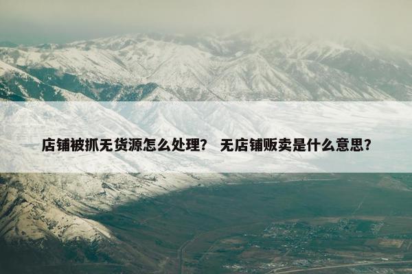 店铺被抓无货源怎么处理？ 无店铺贩卖是什么意思？