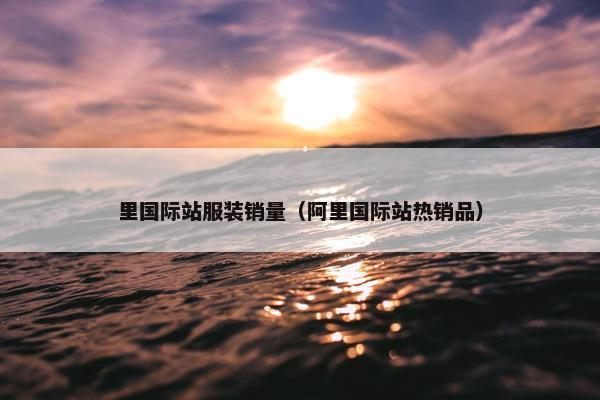 里国际站服装销量（阿里国际站热销品）
