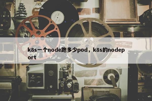 k8s一个node跑多少pod，k8s的nodeport
