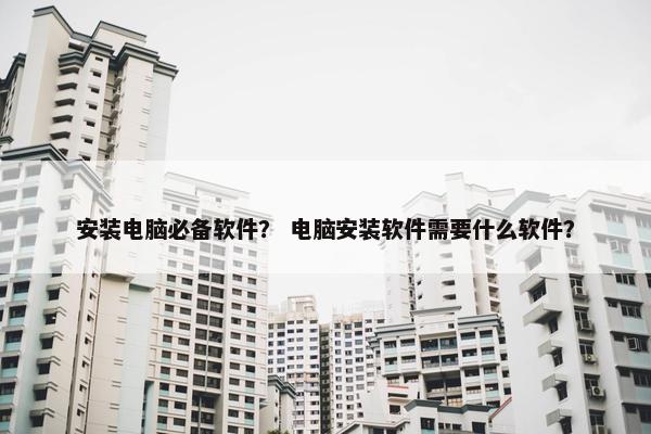 安装电脑必备软件？ 电脑安装软件需要什么软件？