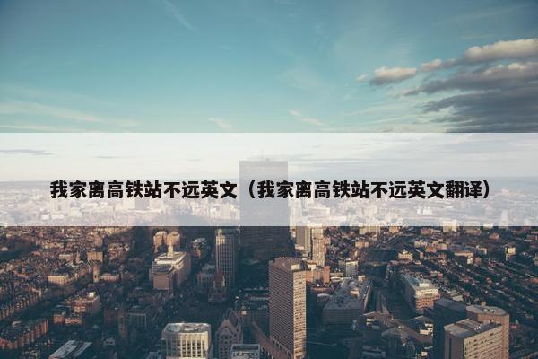 我家离高铁站不远英文（我家离高铁站不远英文翻译）