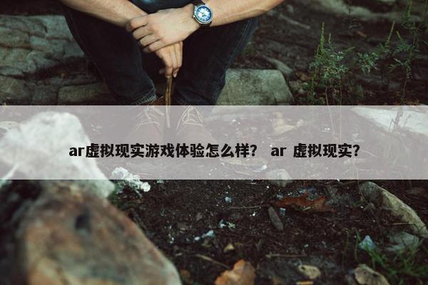 ar虚拟现实游戏体验怎么样？ ar 虚拟现实？