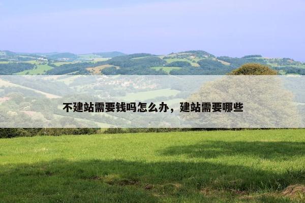 不建站需要钱吗怎么办，建站需要哪些