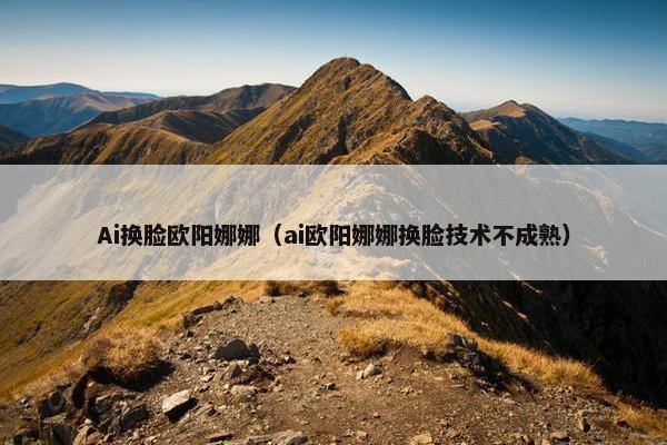 Ai换脸欧阳娜娜（ai欧阳娜娜换脸技术不成熟）