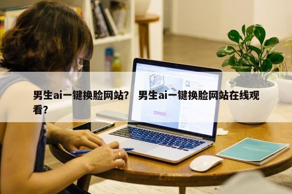 男生ai一键换脸网站？ 男生ai一键换脸网站在线观看？