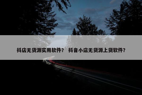抖店无货源实用软件？ 抖音小店无货源上货软件？