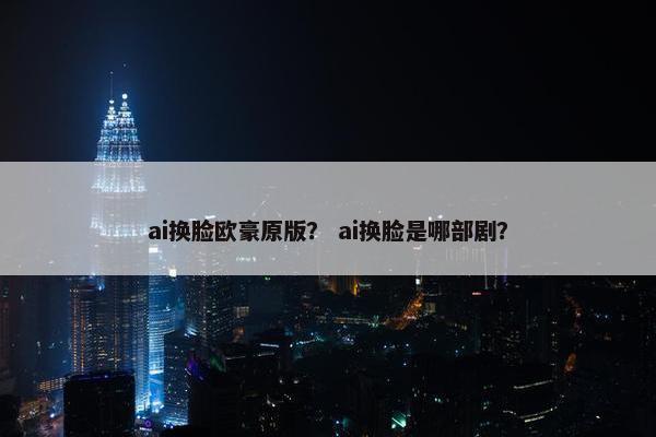 ai换脸欧豪原版？ ai换脸是哪部剧？
