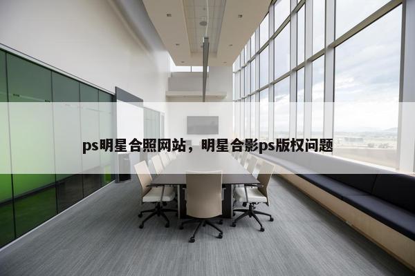 ps明星合照网站，明星合影ps版权问题