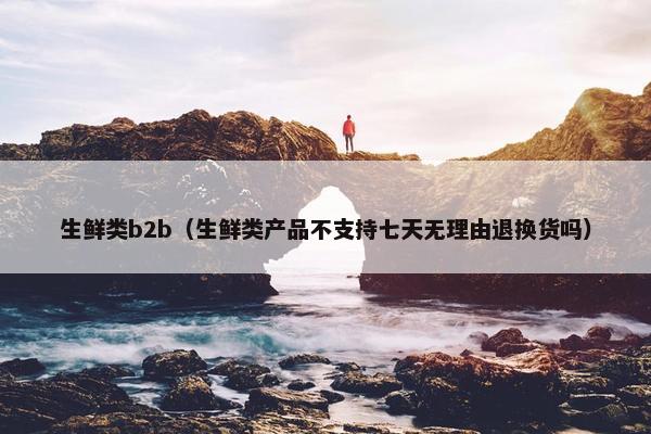 生鲜类b2b（生鲜类产品不支持七天无理由退换货吗）