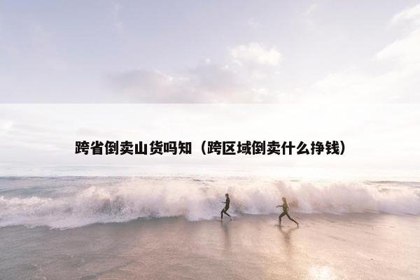 跨省倒卖山货吗知（跨区域倒卖什么挣钱）