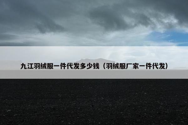 九江羽绒服一件代发多少钱（羽绒服厂家一件代发）