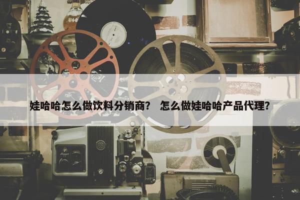 娃哈哈怎么做饮料分销商？ 怎么做娃哈哈产品代理？