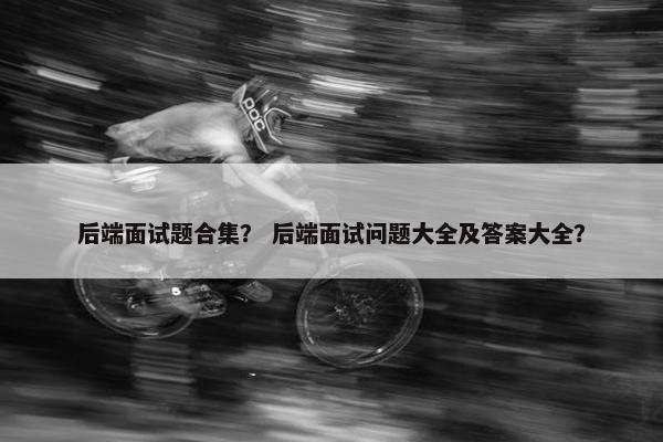 后端面试题合集？ 后端面试问题大全及答案大全？