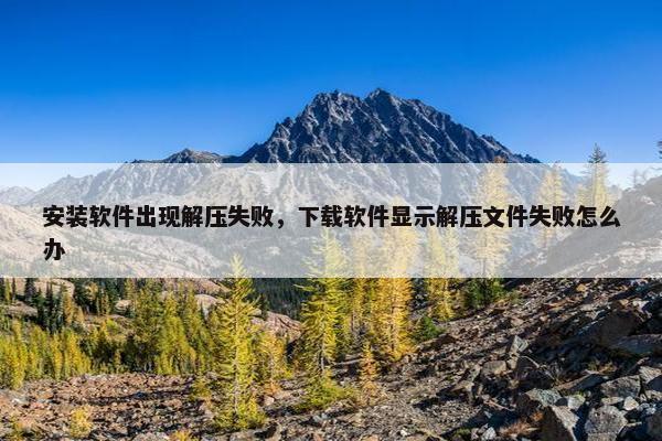 安装软件出现解压失败，下载软件显示解压文件失败怎么办