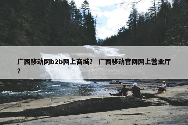 广西移动网b2b网上商城？ 广西移动官网网上营业厅？