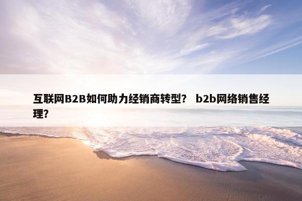 互联网B2B如何助力经销商转型？ b2b网络销售经理？
