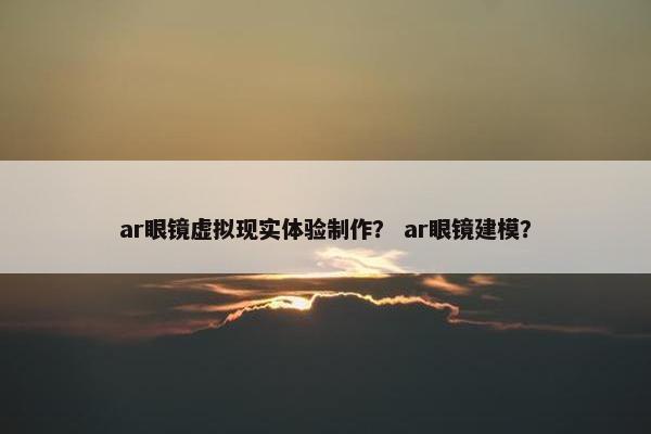 ar眼镜虚拟现实体验制作？ ar眼镜建模？