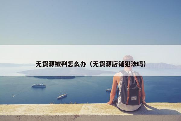 无货源被判怎么办（无货源店铺犯法吗）