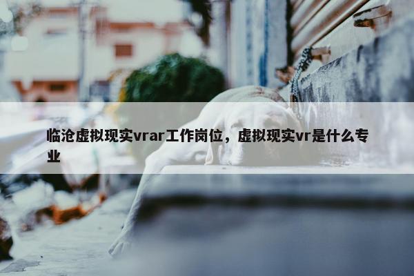 临沧虚拟现实vrar工作岗位，虚拟现实vr是什么专业