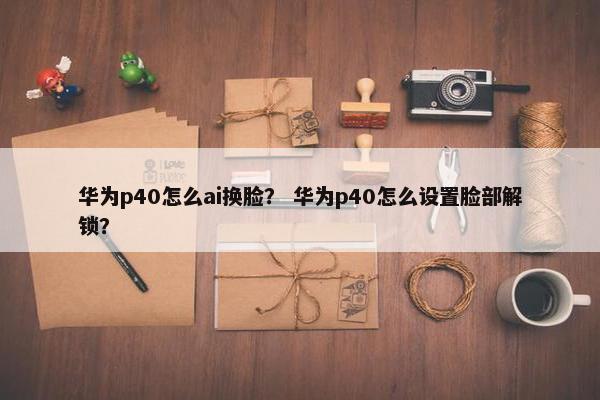 华为p40怎么ai换脸？ 华为p40怎么设置脸部解锁？
