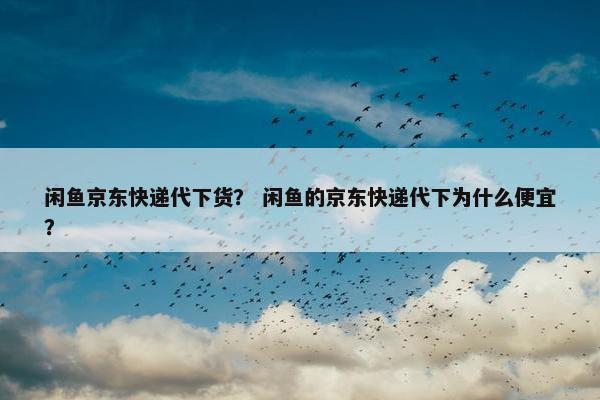 闲鱼京东快递代下货？ 闲鱼的京东快递代下为什么便宜？