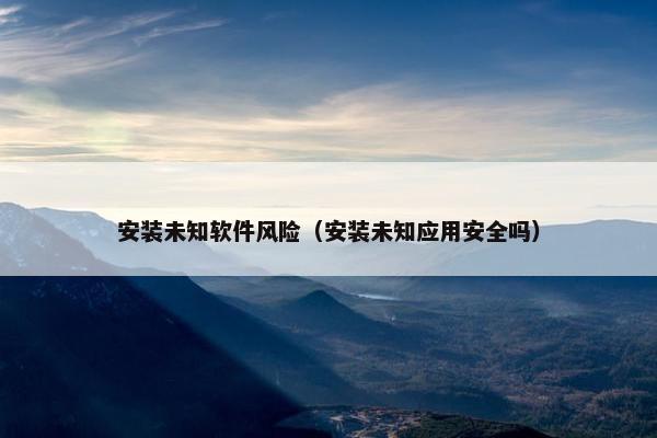 安装未知软件风险（安装未知应用安全吗）