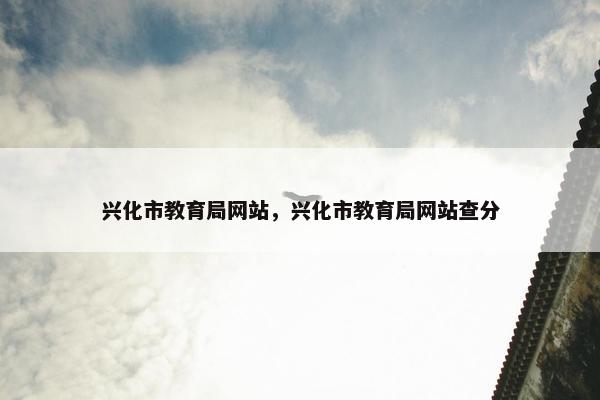 兴化市教育局网站，兴化市教育局网站查分