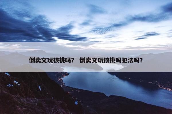 倒卖文玩核桃吗？ 倒卖文玩核桃吗犯法吗？