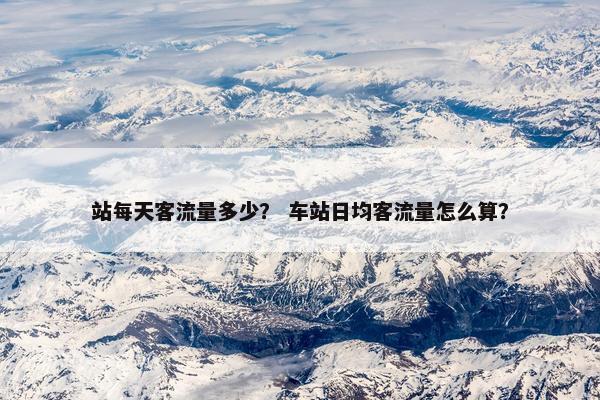 站每天客流量多少？ 车站日均客流量怎么算？