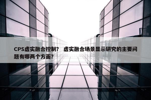 CPS虚实融合控制？ 虚实融合场景显示研究的主要问题有哪两个方面？