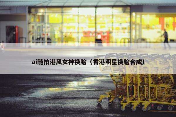 ai随拍港风女神换脸（香港明星换脸合成）