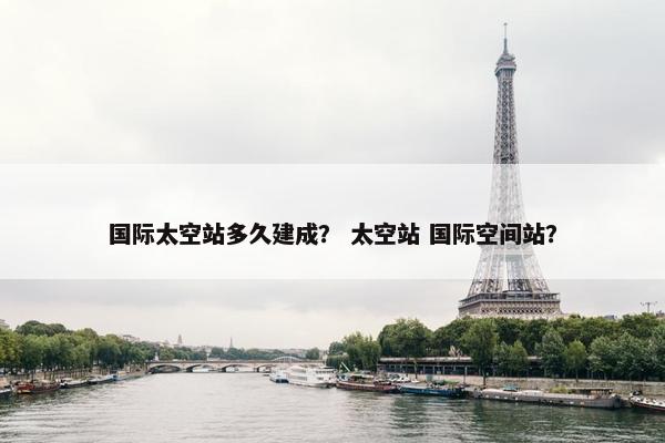 国际太空站多久建成？ 太空站 国际空间站？