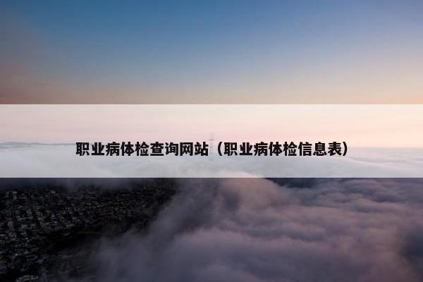 职业病体检查询网站（职业病体检信息表）