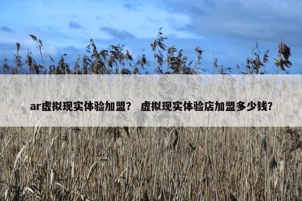 ar虚拟现实体验加盟？ 虚拟现实体验店加盟多少钱？
