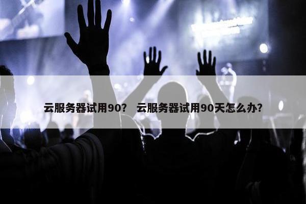 云服务器试用90？ 云服务器试用90天怎么办？