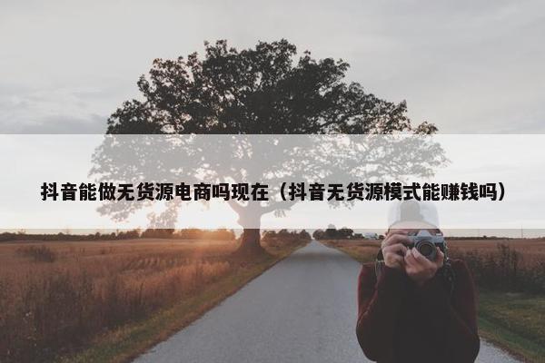 抖音能做无货源电商吗现在（抖音无货源模式能赚钱吗）