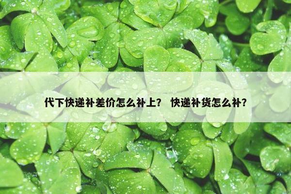 代下快递补差价怎么补上？ 快递补货怎么补？