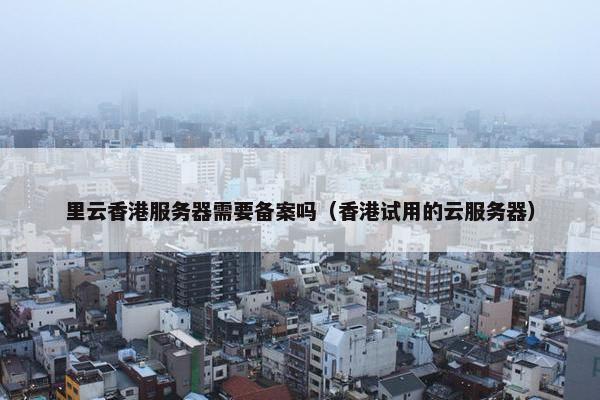 里云香港服务器需要备案吗（香港试用的云服务器）