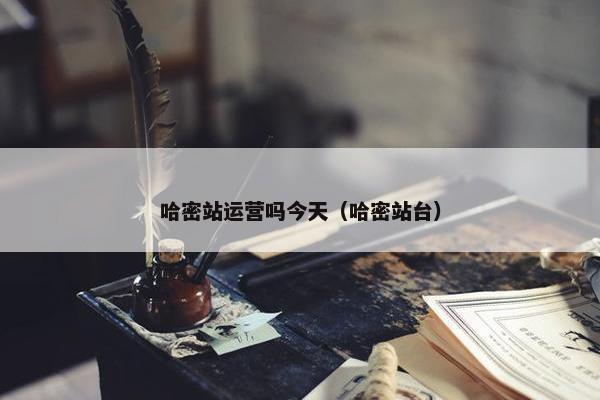 哈密站运营吗今天（哈密站台）