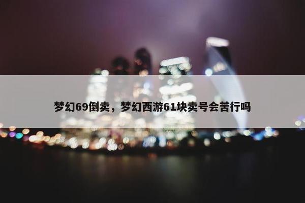 梦幻69倒卖，梦幻西游61块卖号会苦行吗