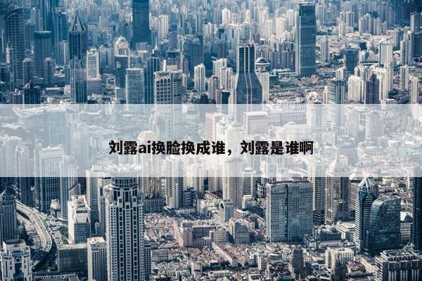 刘露ai换脸换成谁，刘露是谁啊