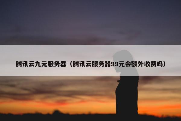 腾讯云九元服务器（腾讯云服务器99元会额外收费吗）